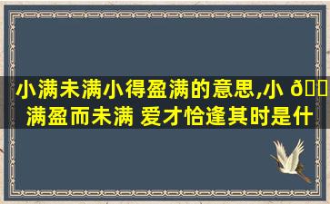 小满未满小得盈满的意思,小 🐈 满盈而未满 爱才恰逢其时是什么意思 🐺